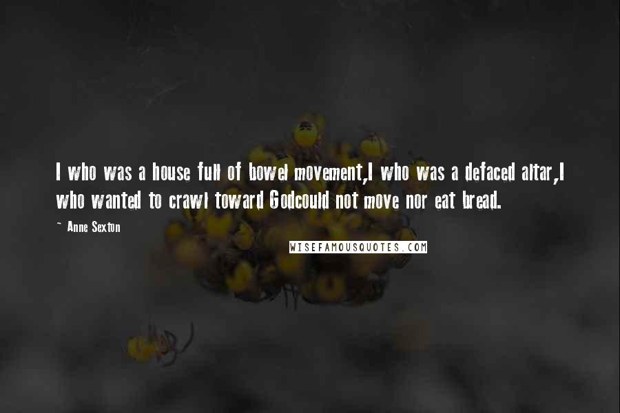 Anne Sexton Quotes: I who was a house full of bowel movement,I who was a defaced altar,I who wanted to crawl toward Godcould not move nor eat bread.