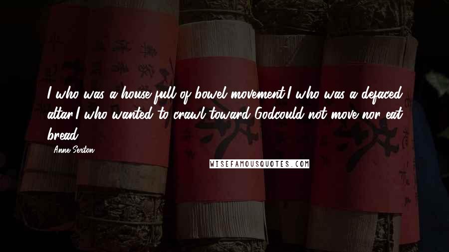 Anne Sexton Quotes: I who was a house full of bowel movement,I who was a defaced altar,I who wanted to crawl toward Godcould not move nor eat bread.