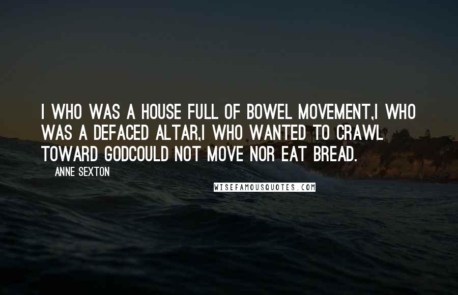 Anne Sexton Quotes: I who was a house full of bowel movement,I who was a defaced altar,I who wanted to crawl toward Godcould not move nor eat bread.