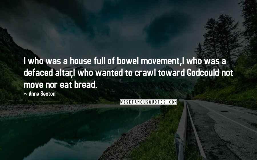 Anne Sexton Quotes: I who was a house full of bowel movement,I who was a defaced altar,I who wanted to crawl toward Godcould not move nor eat bread.