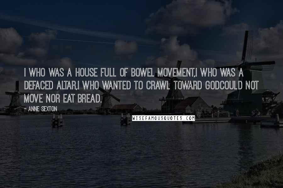 Anne Sexton Quotes: I who was a house full of bowel movement,I who was a defaced altar,I who wanted to crawl toward Godcould not move nor eat bread.