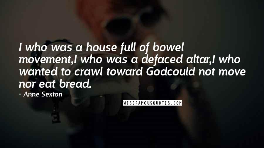 Anne Sexton Quotes: I who was a house full of bowel movement,I who was a defaced altar,I who wanted to crawl toward Godcould not move nor eat bread.