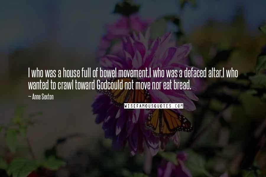 Anne Sexton Quotes: I who was a house full of bowel movement,I who was a defaced altar,I who wanted to crawl toward Godcould not move nor eat bread.