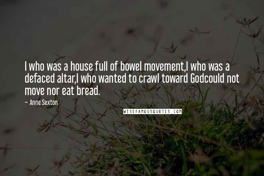 Anne Sexton Quotes: I who was a house full of bowel movement,I who was a defaced altar,I who wanted to crawl toward Godcould not move nor eat bread.