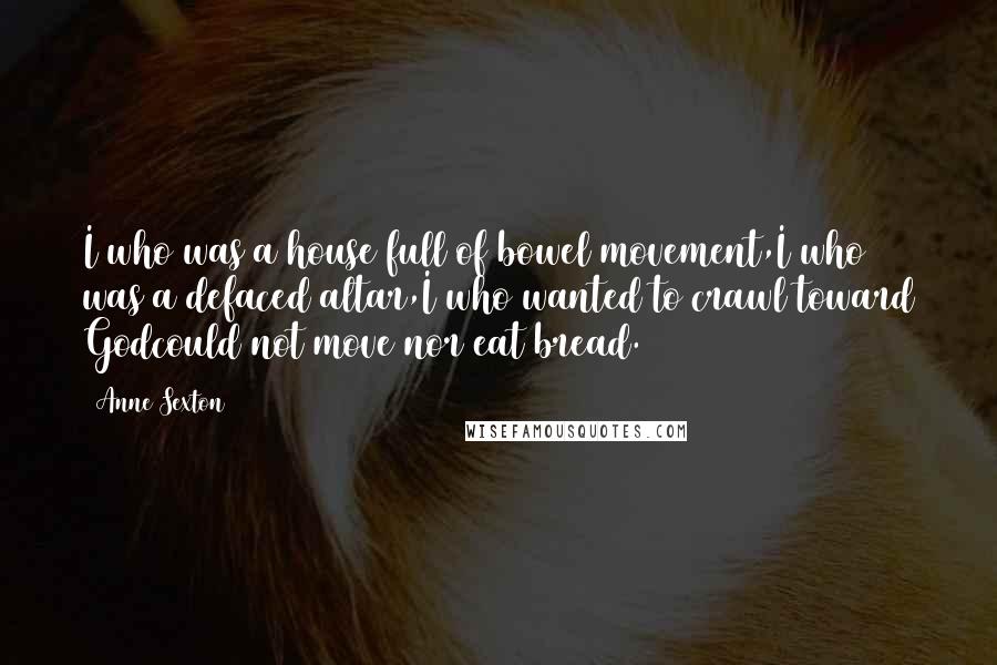 Anne Sexton Quotes: I who was a house full of bowel movement,I who was a defaced altar,I who wanted to crawl toward Godcould not move nor eat bread.