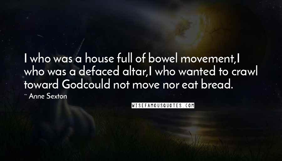 Anne Sexton Quotes: I who was a house full of bowel movement,I who was a defaced altar,I who wanted to crawl toward Godcould not move nor eat bread.