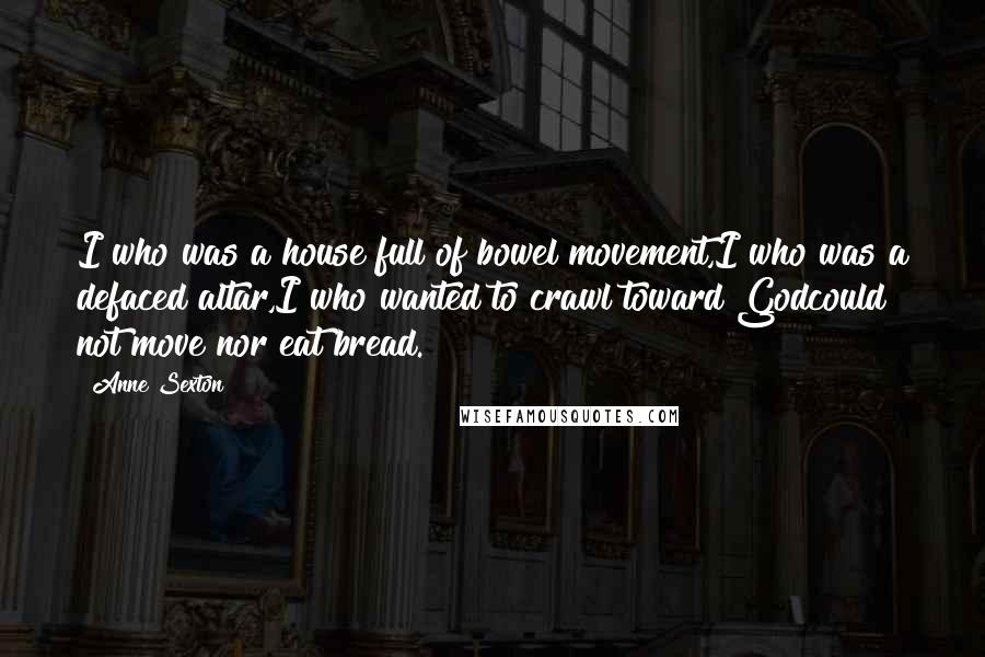 Anne Sexton Quotes: I who was a house full of bowel movement,I who was a defaced altar,I who wanted to crawl toward Godcould not move nor eat bread.