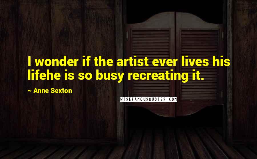 Anne Sexton Quotes: I wonder if the artist ever lives his lifehe is so busy recreating it.