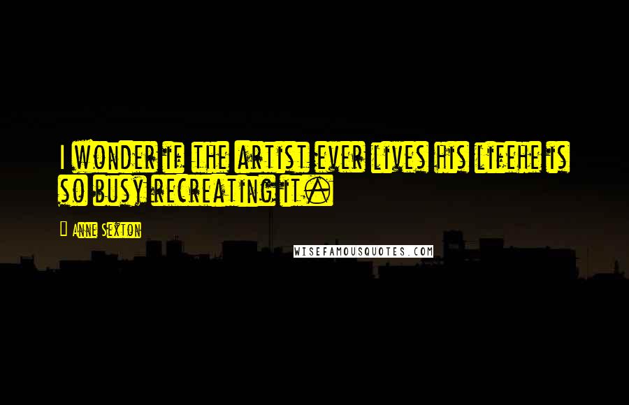 Anne Sexton Quotes: I wonder if the artist ever lives his lifehe is so busy recreating it.