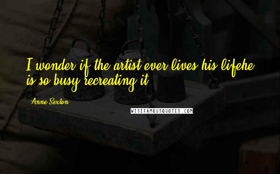 Anne Sexton Quotes: I wonder if the artist ever lives his lifehe is so busy recreating it.