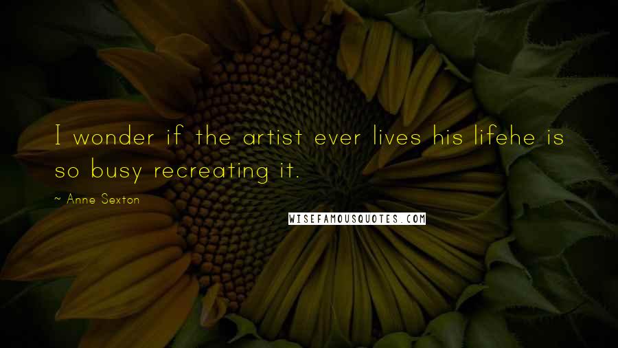 Anne Sexton Quotes: I wonder if the artist ever lives his lifehe is so busy recreating it.