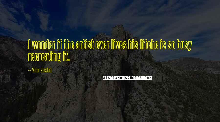 Anne Sexton Quotes: I wonder if the artist ever lives his lifehe is so busy recreating it.