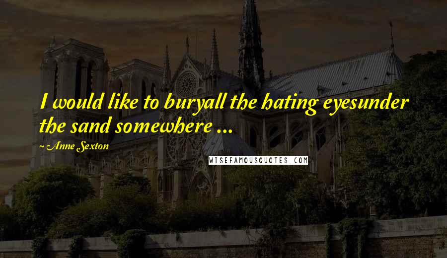 Anne Sexton Quotes: I would like to buryall the hating eyesunder the sand somewhere ...