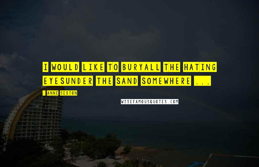 Anne Sexton Quotes: I would like to buryall the hating eyesunder the sand somewhere ...