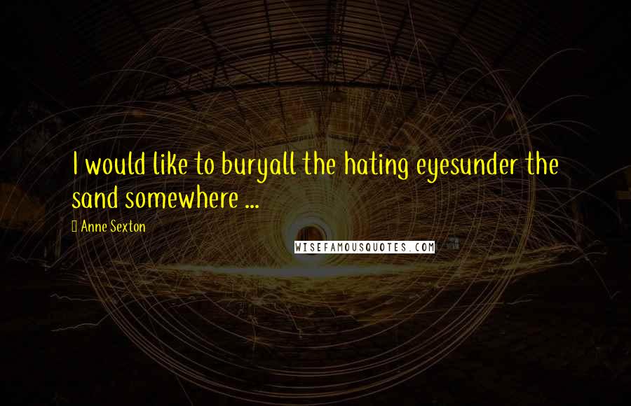 Anne Sexton Quotes: I would like to buryall the hating eyesunder the sand somewhere ...