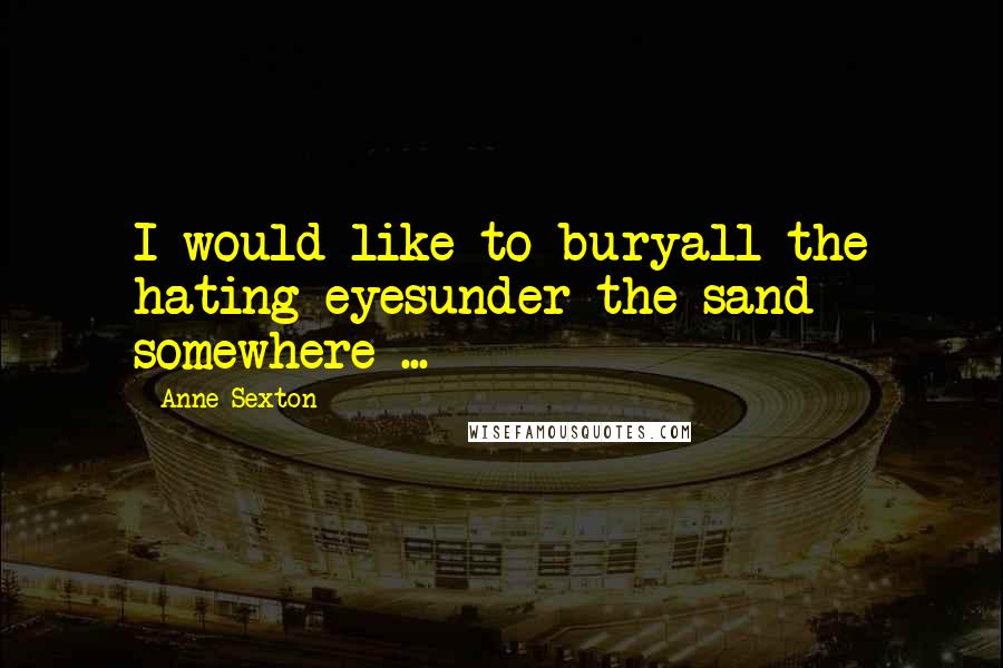 Anne Sexton Quotes: I would like to buryall the hating eyesunder the sand somewhere ...