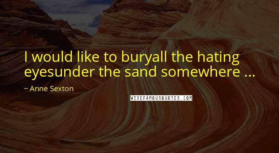 Anne Sexton Quotes: I would like to buryall the hating eyesunder the sand somewhere ...