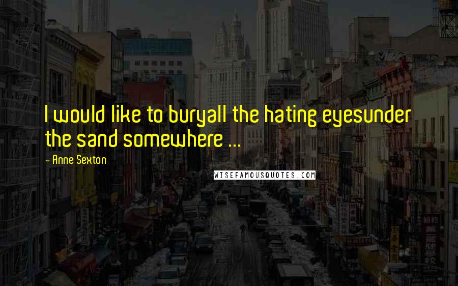 Anne Sexton Quotes: I would like to buryall the hating eyesunder the sand somewhere ...