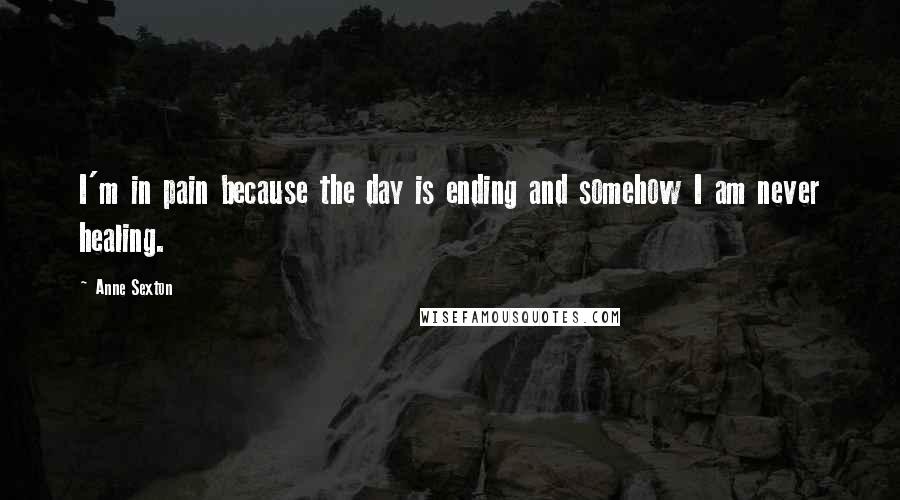 Anne Sexton Quotes: I'm in pain because the day is ending and somehow I am never healing.