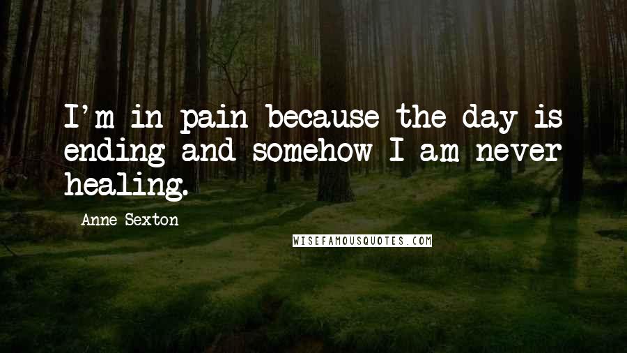 Anne Sexton Quotes: I'm in pain because the day is ending and somehow I am never healing.