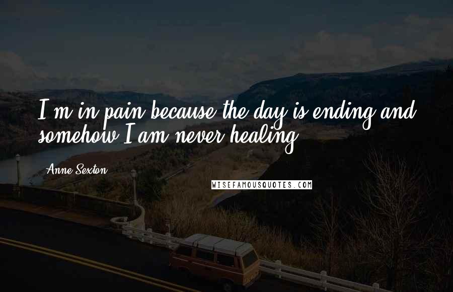 Anne Sexton Quotes: I'm in pain because the day is ending and somehow I am never healing.