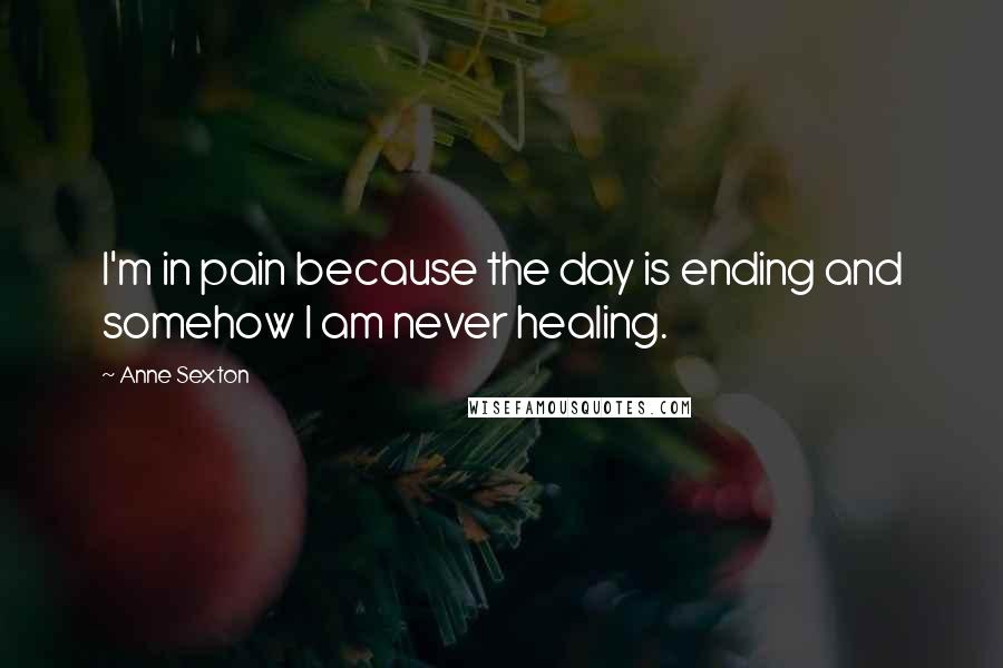 Anne Sexton Quotes: I'm in pain because the day is ending and somehow I am never healing.
