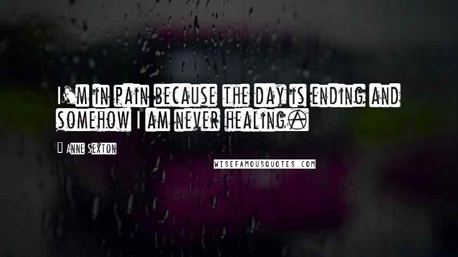 Anne Sexton Quotes: I'm in pain because the day is ending and somehow I am never healing.