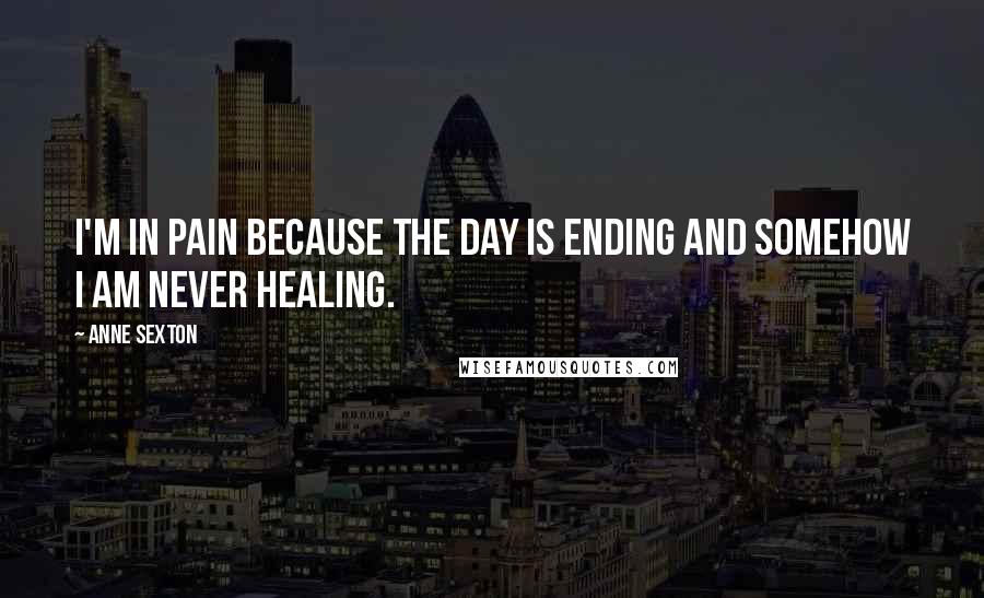 Anne Sexton Quotes: I'm in pain because the day is ending and somehow I am never healing.