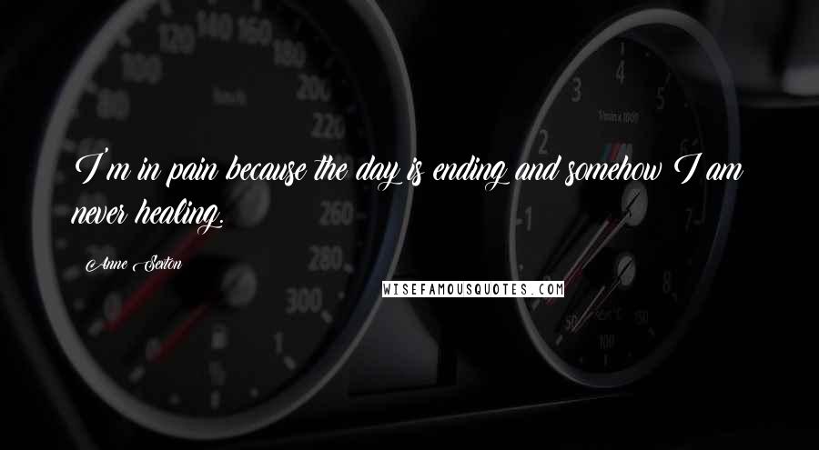 Anne Sexton Quotes: I'm in pain because the day is ending and somehow I am never healing.