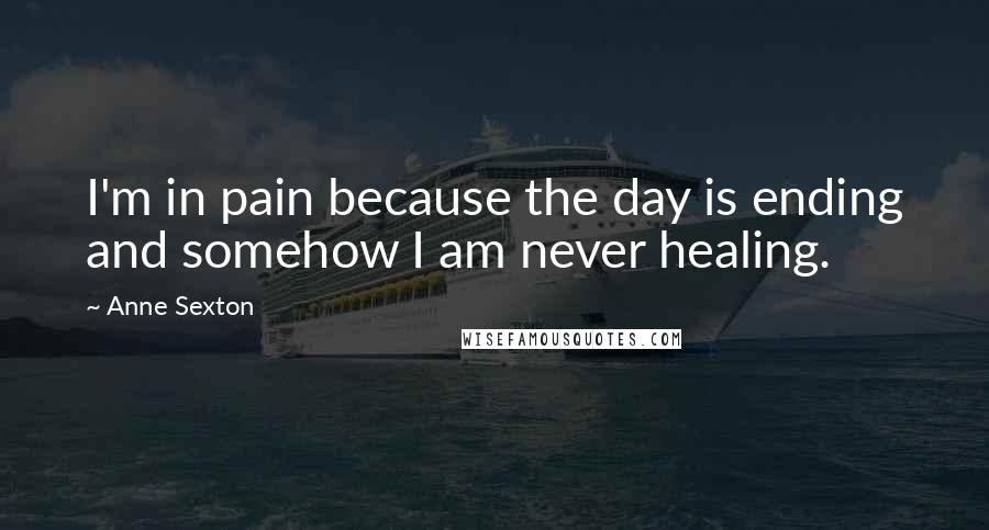 Anne Sexton Quotes: I'm in pain because the day is ending and somehow I am never healing.