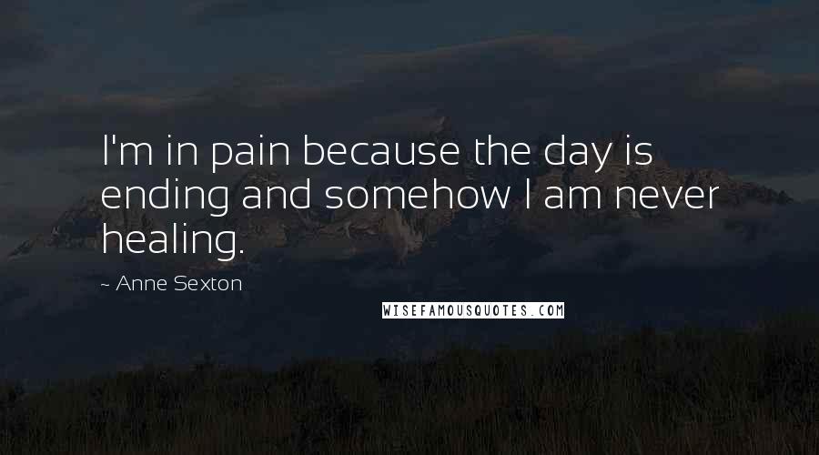 Anne Sexton Quotes: I'm in pain because the day is ending and somehow I am never healing.