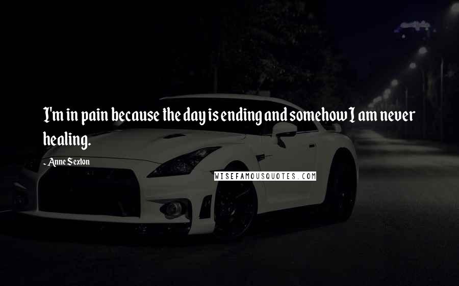 Anne Sexton Quotes: I'm in pain because the day is ending and somehow I am never healing.