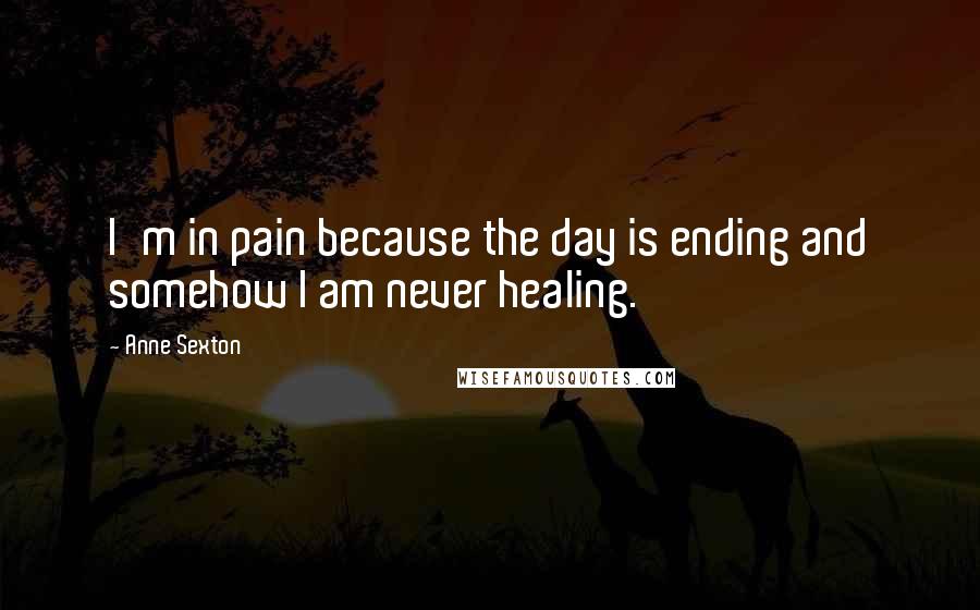 Anne Sexton Quotes: I'm in pain because the day is ending and somehow I am never healing.