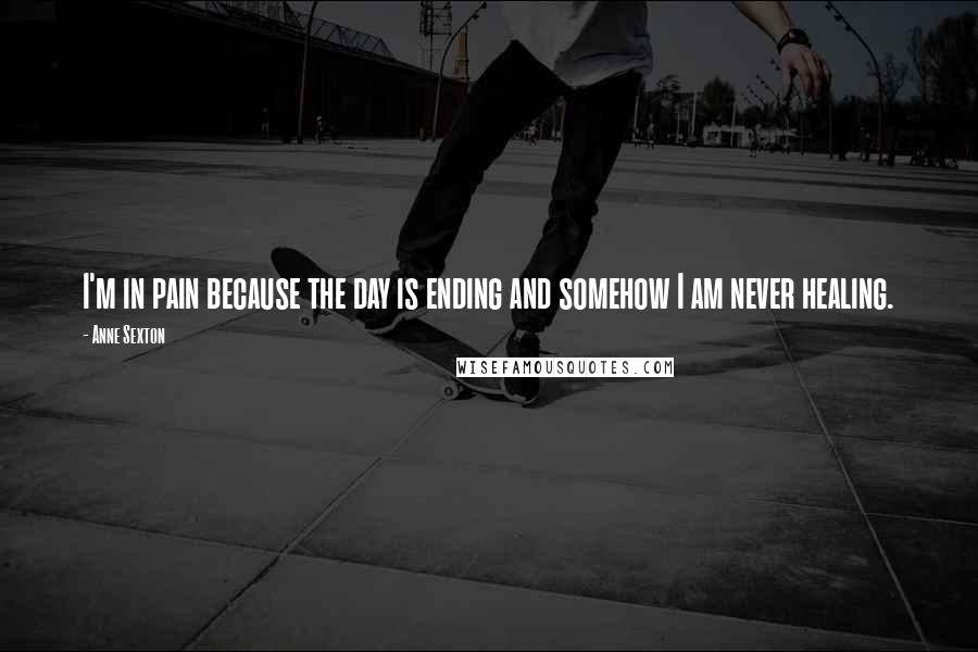 Anne Sexton Quotes: I'm in pain because the day is ending and somehow I am never healing.