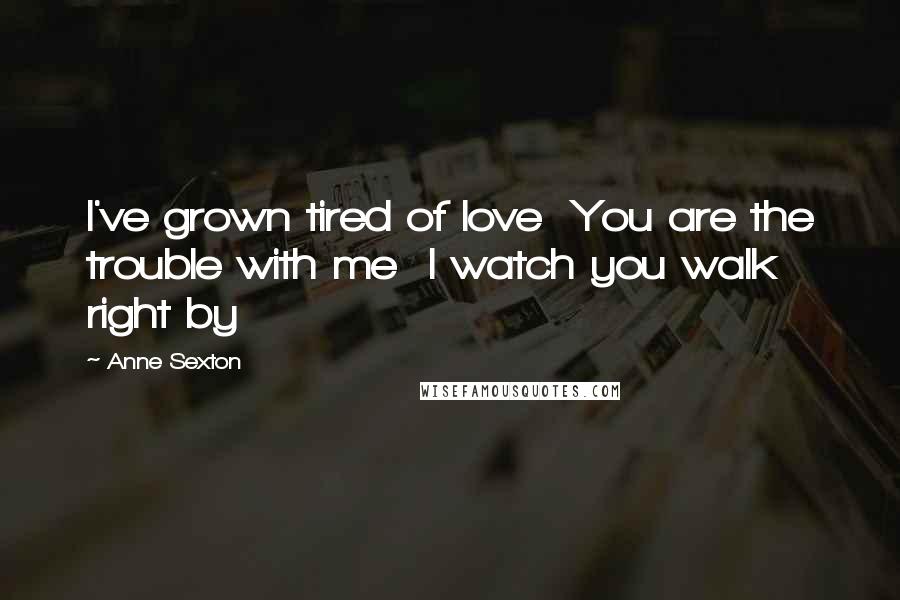 Anne Sexton Quotes: I've grown tired of love  You are the trouble with me  I watch you walk right by