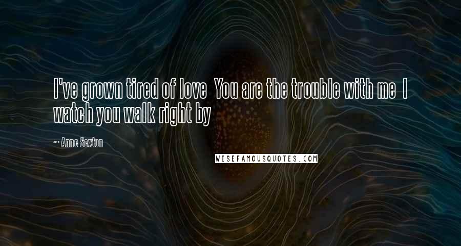 Anne Sexton Quotes: I've grown tired of love  You are the trouble with me  I watch you walk right by