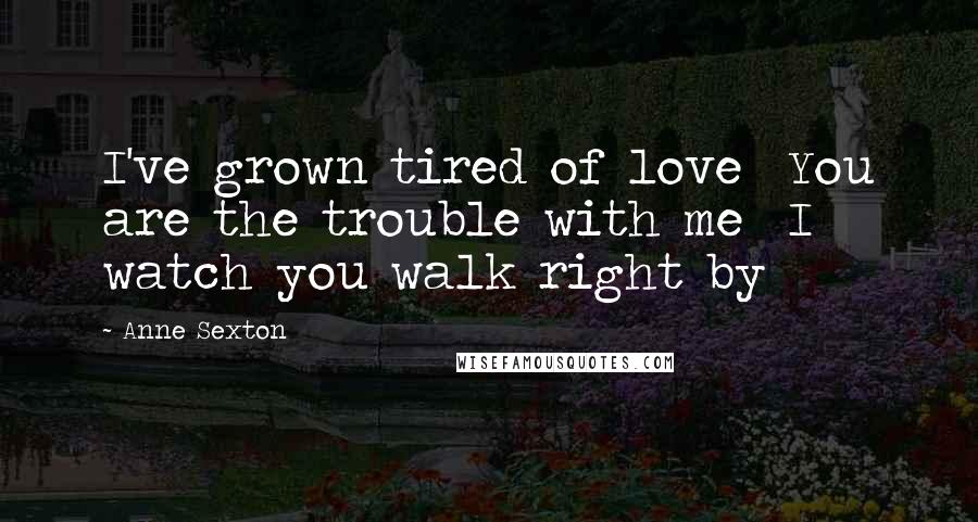 Anne Sexton Quotes: I've grown tired of love  You are the trouble with me  I watch you walk right by