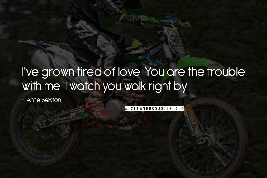 Anne Sexton Quotes: I've grown tired of love You are the trouble with me I watch you walk right by