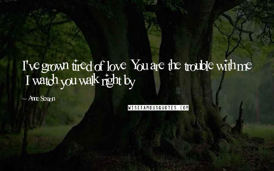 Anne Sexton Quotes: I've grown tired of love  You are the trouble with me  I watch you walk right by