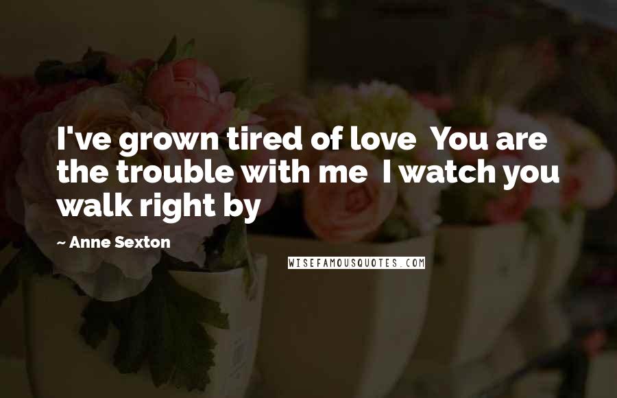 Anne Sexton Quotes: I've grown tired of love  You are the trouble with me  I watch you walk right by