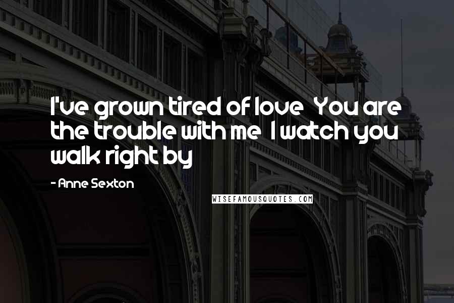 Anne Sexton Quotes: I've grown tired of love  You are the trouble with me  I watch you walk right by