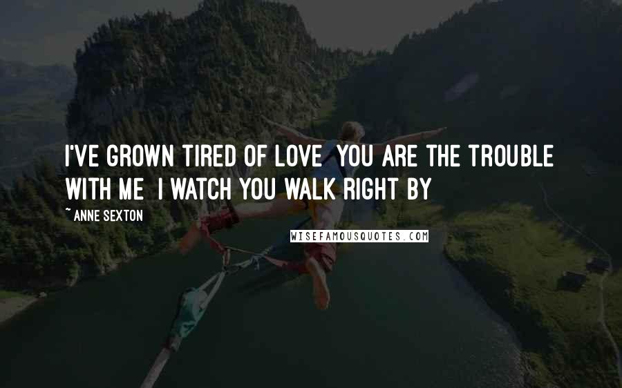 Anne Sexton Quotes: I've grown tired of love  You are the trouble with me  I watch you walk right by
