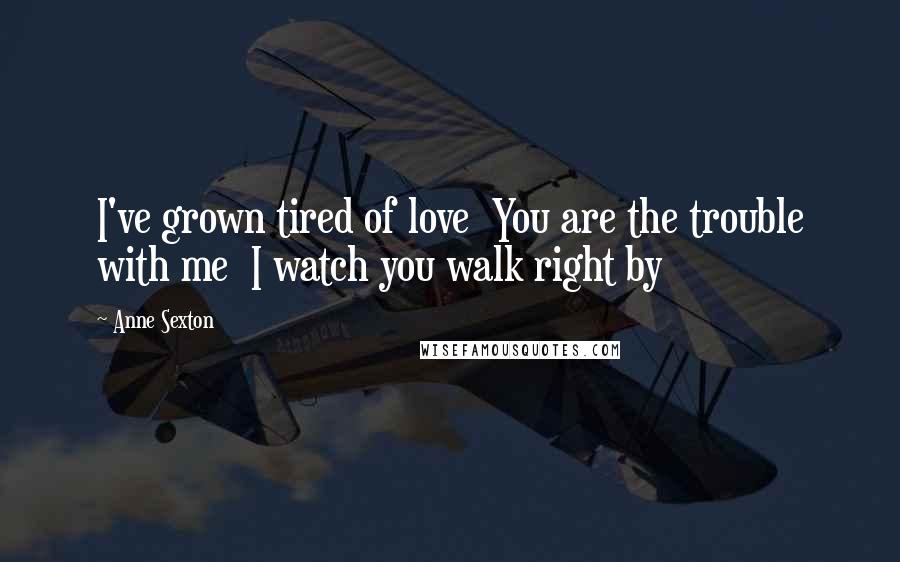 Anne Sexton Quotes: I've grown tired of love  You are the trouble with me  I watch you walk right by