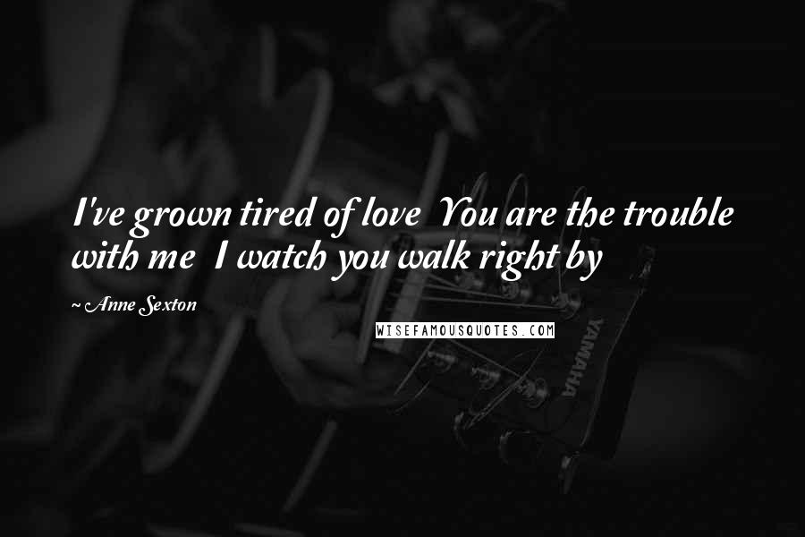 Anne Sexton Quotes: I've grown tired of love  You are the trouble with me  I watch you walk right by