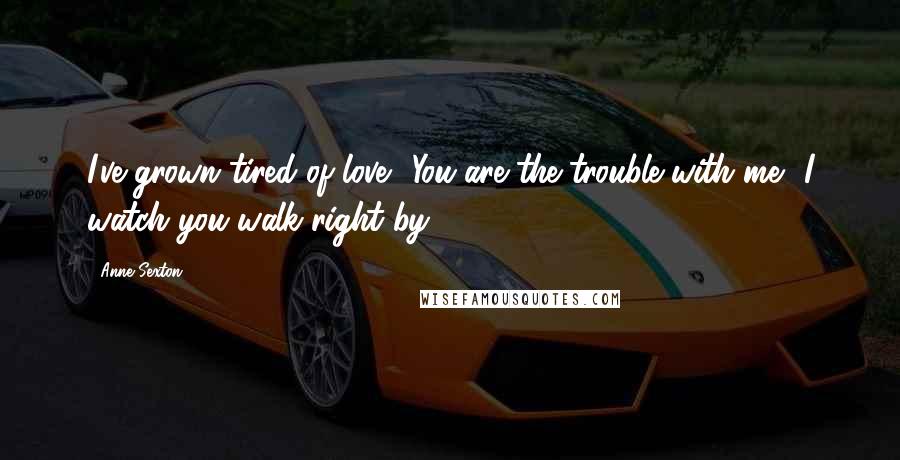 Anne Sexton Quotes: I've grown tired of love You are the trouble with me I watch you walk right by