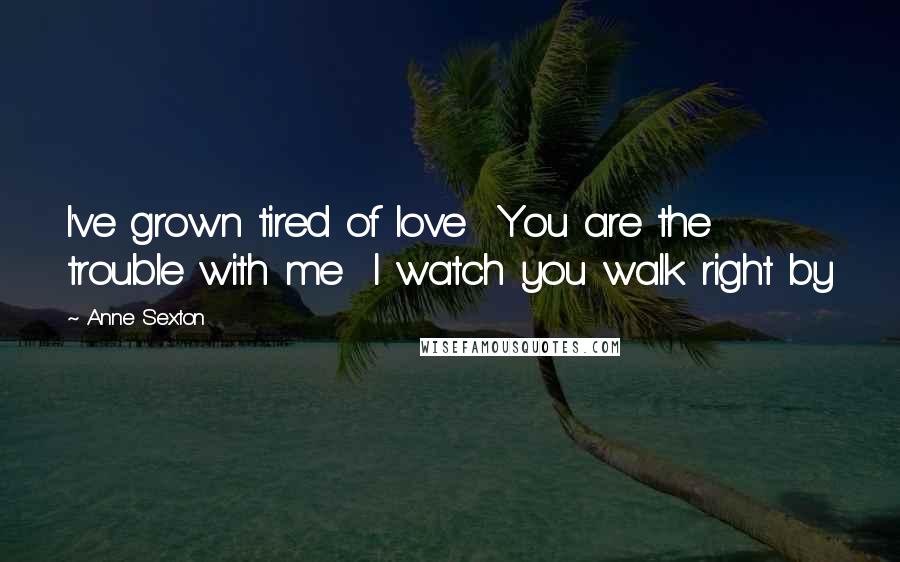 Anne Sexton Quotes: I've grown tired of love  You are the trouble with me  I watch you walk right by