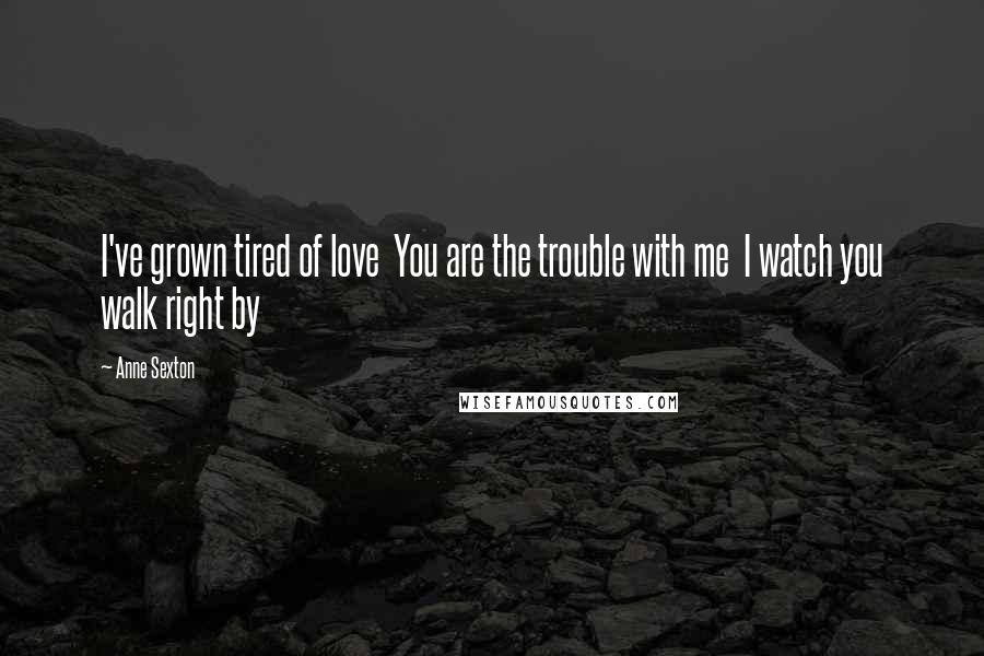 Anne Sexton Quotes: I've grown tired of love  You are the trouble with me  I watch you walk right by