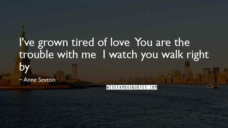 Anne Sexton Quotes: I've grown tired of love  You are the trouble with me  I watch you walk right by