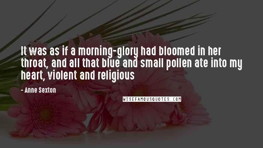 Anne Sexton Quotes: It was as if a morning-glory had bloomed in her throat, and all that blue and small pollen ate into my heart, violent and religious