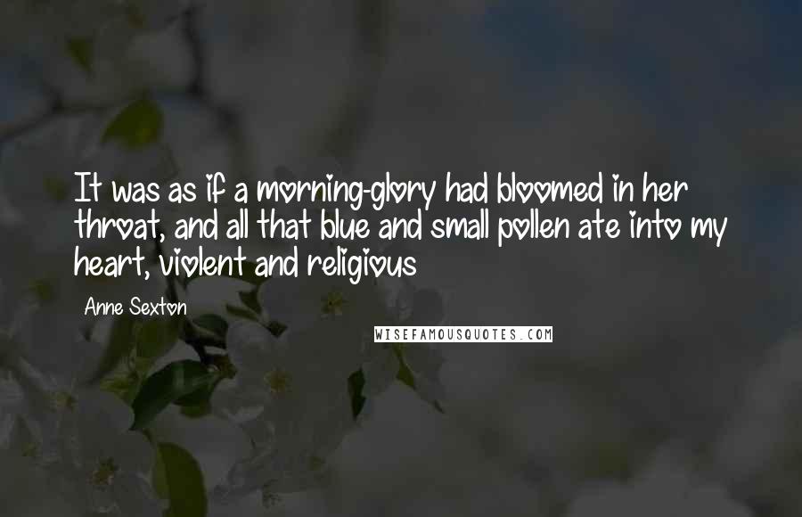 Anne Sexton Quotes: It was as if a morning-glory had bloomed in her throat, and all that blue and small pollen ate into my heart, violent and religious